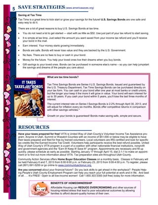 5 SAVE STRATEGIES (www.americasaves.org)
      Saving at Tax Time
      Tax Time is a great time to kick start or grow your savings for the future! U.S. Savings Bonds are one safe and
      easy way to do it.

      There are a lot of great reasons to buy U.S. Savings Bonds at tax time.
      •   You do not need a lot to get started — start with as little as $50. Use just part of your tax refund to start saving.
      •   It is simple at tax time. Just select the amount you want saved from your income tax refund and you’ll receive
          your bond in the mail.
      •   Earn interest. Your money starts growing immediately.
      •   Bonds are safe. Bonds will never lose value and they are backed by the U.S. Government.
      •   No fees. There are no fees to buy or cash in your bond.
      •   Money for the future. You help your loved ones live their dreams when you buy bonds.
      •   Gift savings to your loved ones. Bonds can be purchased in someone else’s name – so you can help jumpstart
          the savings and dreams of the people you care about.


                                What are tax time bonds?

                                Tax Time Savings Bonds are Series I U.S. Savings Bonds. Issued and guaranteed by
                                the U.S. Treasury Department, Tax Time Savings Bonds can be purchased directly on
                                your tax form. You can cash in your bond after one year at most banks or credit unions,
                                but the longer your keep it the more it will grow in value. Your bond will earn interest for
                                up to 30 years. If you cash your bond within 5 years, you’ll lose the last three months of
                                interest.
                                The current interest rate on Series I Savings Bonds is 2.2% through April 30, 2013, and
                                will adjust for inflation every six months. Bonds offer competitive returns in comparison
                                with other savings vehicles.*

                                Growth on your bonds is guaranteed! Bonds make saving safe, simple and secure.



      RESOURCES
      Have your taxes prepared for free! VITA is United Way of Utah County’s Volunteer Income Tax Assistance pro-
      gram. Anyone in Utah, Summit or Wasatch Counties with an income of $51,000 or below may be eligible to have
      their taxes prepared and filed for free by trained volunteers. Local volunteers are IRS certified and look for specific
      tax credits like the Earned Income Tax Credit. Volunteers help participants receive the best refund possible. United
      Way of Utah County’s VITA program is a part of a coalition with other nationwide financial institutions, nonprofit
      and government agencies and the “Earn It! Keep It! Save It!” program. Appointments are necessary and fill up
      quickly, please schedule as early as possible. Starting January 17 through April 15, dial 2-1-1 to make an appoint-
      ment or to find out more information about VITA. Tax preparation sites are throughout Utah County.
      Community Action Services offers Home Buyer Education Classes on a monthly basis. Classes in February will
      be held February 6 and 7, 2013 from 6:00-9:00 p.m. or February 23, 2013 from 9:00-4:00 p.m. To register, please
      call (801) 691-5200 or go online to www.communityactionuc.org.
      Are you concerned about your financial future? Do you lack skills to get ahead in the workplace? People Help-
      ing People’s Utah County Employment Program can help you reach your full potential at work and in life. And best
      of all . . . It’s FREE! Open to all low-income women! Call 1.855.303.5300 (toll free) today for more information.

                                   BENEFITS OF HOMEOWNERSHIP
                                   Affordable Housing can REDUCE OVERCROWDING and other sources of
                                   housing-related stress that lead to poor educational outcomes by allowing
                                   families to afford decent-quality homes of their own.
5
 