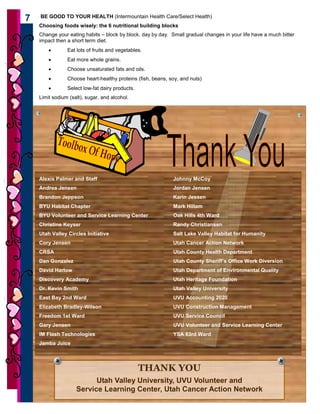 BE GOOD TO YOUR HEALTH (Intermountain Health Care/Select Health)
    7
        Choosing foods wisely: the 6 nutritional building blocks
        Change your eating habits – block by block, day by day. Small gradual changes in your life have a much bitter
        impact then a short term diet.
            •       Eat lots of fruits and vegetables.
            •       Eat more whole grains.
            •       Choose unsaturated fats and oils.
            •       Choose heart-healthy proteins (fish, beans, soy, and nuts)
            •       Select low-fat dairy products.
        Limit sodium (salt), sugar, and alcohol.




        Alexis Palmer and Staff                                  Johnny McCoy
        Andrea Jensen                                            Jordan Jensen
        Brandon Jeppson                                          Karin Jessen
        BYU Habitat Chapter                                      Mark Hillam
        BYU Volunteer and Service Learning Center                Oak Hills 4th Ward
        Christine Keyser                                         Randy Christiansen
        Utah Valley Circles Initiative                           Salt Lake Valley Habitat for Humanity
        Cory Jensen                                              Utah Cancer Action Network
        CRSA                                                     Utah County Health Department
        Dan Gonzalez                                             Utah County Sheriff’s Office Work Diversion
        David Harlow                                             Utah Department of Environmental Quality
        Discovery Academy                                        Utah Heritage Foundation
        Dr. Kevin Smith                                          Utah Valley University
        East Bay 2nd Ward                                        UVU Accounting 2020
        Elizabeth Bradley-Wilson                                 UVU Construction Management
        Freedom 1st Ward                                         UVU Service Council
        Gary Jensen                                              UVU Volunteer and Service Learning Center
        IM Flash Technologies                                    YSA 63rd Ward
        Jamba Juice



                                                     THANK YOU
                              Utah Valley University, UVU Volunteer and
                        Service Learning Center, Utah Cancer Action Network
7
 