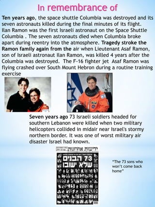 In remembrance of
Ten years ago, the space shuttle Columbia was destroyed and its
seven astronauts killed during the final minutes of its flight.
Ilan Ramon was the first Israeli astronaut on the Space Shuttle
Columbia . The seven astronauts died when Columbia broke
apart during reentry into the atmosphere. Tragedy stroke the
Ramon family again from the air when Lieutenant Asaf Ramon,
son of Israeli astronaut Ilan Ramon, was killed 4 years after the
Columbia was destroyed. The F-16 fighter jet Asaf Ramon was
flying crashed over South Mount Hebron during a routine training
exercise

Seven years ago 73 Israeli soldiers headed for
southern Lebanon were killed when two military
helicopters collided in midair near Israel's stormy
northern border. It was one of worst military air
disaster Israel had known.

“The 73 sons who
won’t come back
home”

 