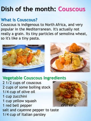 Dish of the month: Couscous
What is Couscous?
Couscous is indigenous to North Africa, and very
popular in the Mediterranean. It's actually not
really a grain. Its tiny particles of semolina wheat,
so it's like a tiny pasta.

Vegetable Couscous Ingredients
2 1/2 cups of couscous
2 cups of some boiling stock
1/4 cup of olive oil
1 cup zucchini
1 cup yellow squash
1 red bell pepper
salt and cayenne pepper to taste
1/4 cup of Italian parsley

 