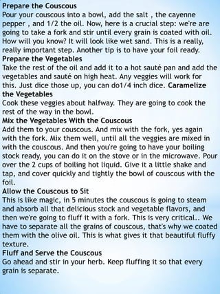 Prepare the Couscous
Pour your couscous into a bowl, add the salt , the cayenne
pepper , and 1/2 the oil. Now, here is a crucial step: we're are
going to take a fork and stir until every grain is coated with oil.
How will you know? It will look like wet sand. This is a really,
really important step. Another tip is to have your foil ready.
Prepare the Vegetables
Take the rest of the oil and add it to a hot sauté pan and add the
vegetables and sauté on high heat. Any veggies will work for
this. Just dice those up, you can do1/4 inch dice. Caramelize
the Vegetables
Cook these veggies about halfway. They are going to cook the
rest of the way in the bowl.
Mix the Vegetables With the Couscous
Add them to your couscous. And mix with the fork, yes again
with the fork. Mix them well, until all the veggies are mixed in
with the couscous. And then you're going to have your boiling
stock ready, you can do it on the stove or in the microwave. Pour
over the 2 cups of boiling hot liquid. Give it a little shake and
tap, and cover quickly and tightly the bowl of couscous with the
foil.
Allow the Couscous to Sit
This is like magic, in 5 minutes the couscous is going to steam
and absorb all that delicious stock and vegetable flavors, and
then we're going to fluff it with a fork. This is very critical.. We
have to separate all the grains of couscous, that's why we coated
them with the olive oil. This is what gives it that beautiful fluffy
texture.
Fluff and Serve the Couscous
Go ahead and stir in your herb. Keep fluffing it so that every
grain is separate.

 