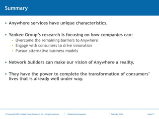 Summary Anywhere services have unique characteristics. Yankee Group’s research is focusing on how companies can: Overcome the remaining barriers to Anywhere Engage with consumers to drive innovation Pursue alternative business models Network builders can make our vision of Anywhere a reality. They have the power to complete the transformation of consumers’ lives that is already well under way. 