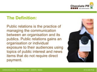The Definition: Public relations is the practice of managing the communication between an organisation and its publics. Public relations gains an organisation or individual exposure to their audiences using topics of public interest and news items that do not require direct payment. 