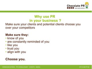 Why use PR  in your business ? Make sure your clients and potential clients choose you over your competitors Make sure they: know of you are constantly reminded of you like you trust you align with you Choose you.   