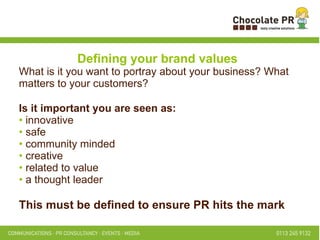 Defining your brand values What is it you want to portray about your business? What matters to your customers? Is it important you are seen as: innovative safe community minded creative related to value a thought leader This must be defined to ensure PR hits the mark   