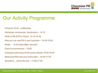 intros Our Activity Programme Arrival at 14:00  (coffee/tea) Workshop commences, Introduction – 14.15 What is PR & PR in Action  14.15-14.45 How you can use PR in your business – 14.45-15.45 Break -  15.45 (tea/coffee, biscuits) Event re-commences – 16.00 Campaign planning and the press release 16.00-16.45 Measuring ROI and your action plan – 16.45-17.00 Questions... and to the bar – 17.00-17.30 