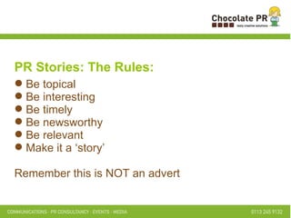 PR Stories: The Rules: Be topical Be interesting Be timely Be newsworthy Be relevant Make it a ‘story’ Remember this is NOT an advert 