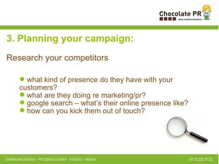 what kind of presence do they have with your customers?  what are they doing re marketing/pr? google search – what’s their online presence like? how can you kick them out of touch?  3. Planning your campaign: Research your competitors 