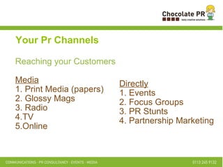 Reaching your Customers Media 1. Print Media (papers)  2. Glossy Mags  3. Radio  4.TV  5.Online  Your Pr Channels Directly 1. Events  2. Focus Groups  3. PR Stunts  4. Partnership Marketing  