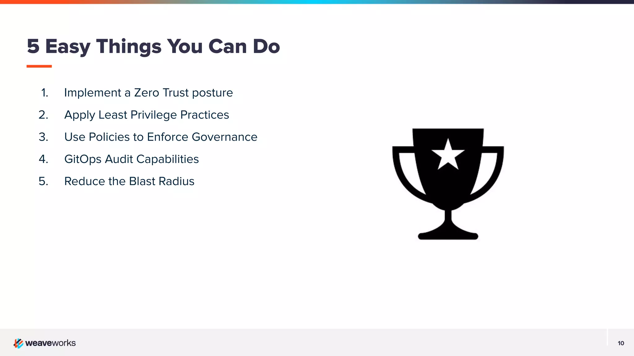 10
1. Implement a Zero Trust posture
2. Apply Least Privilege Practices
3. Use Policies to Enforce Governance
4. GitOps Audit Capabilities
5. Reduce the Blast Radius
5 Easy Things You Can Do
 