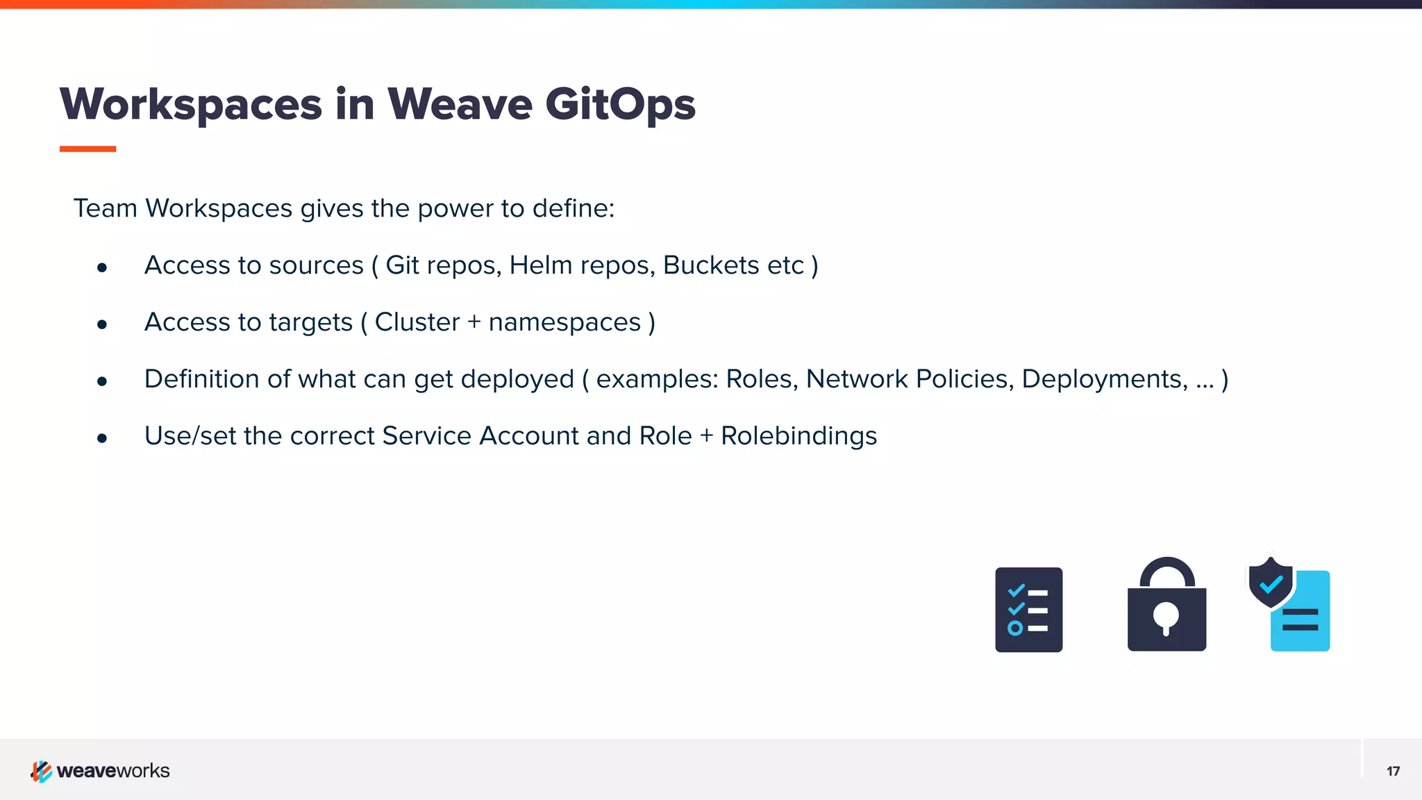 17
Team Workspaces gives the power to deﬁne:
● Access to sources ( Git repos, Helm repos, Buckets etc )
● Access to targets ( Cluster + namespaces )
● Deﬁnition of what can get deployed ( examples: Roles, Network Policies, Deployments, ... )
● Use/set the correct Service Account and Role + Rolebindings
Workspaces in Weave GitOps
 