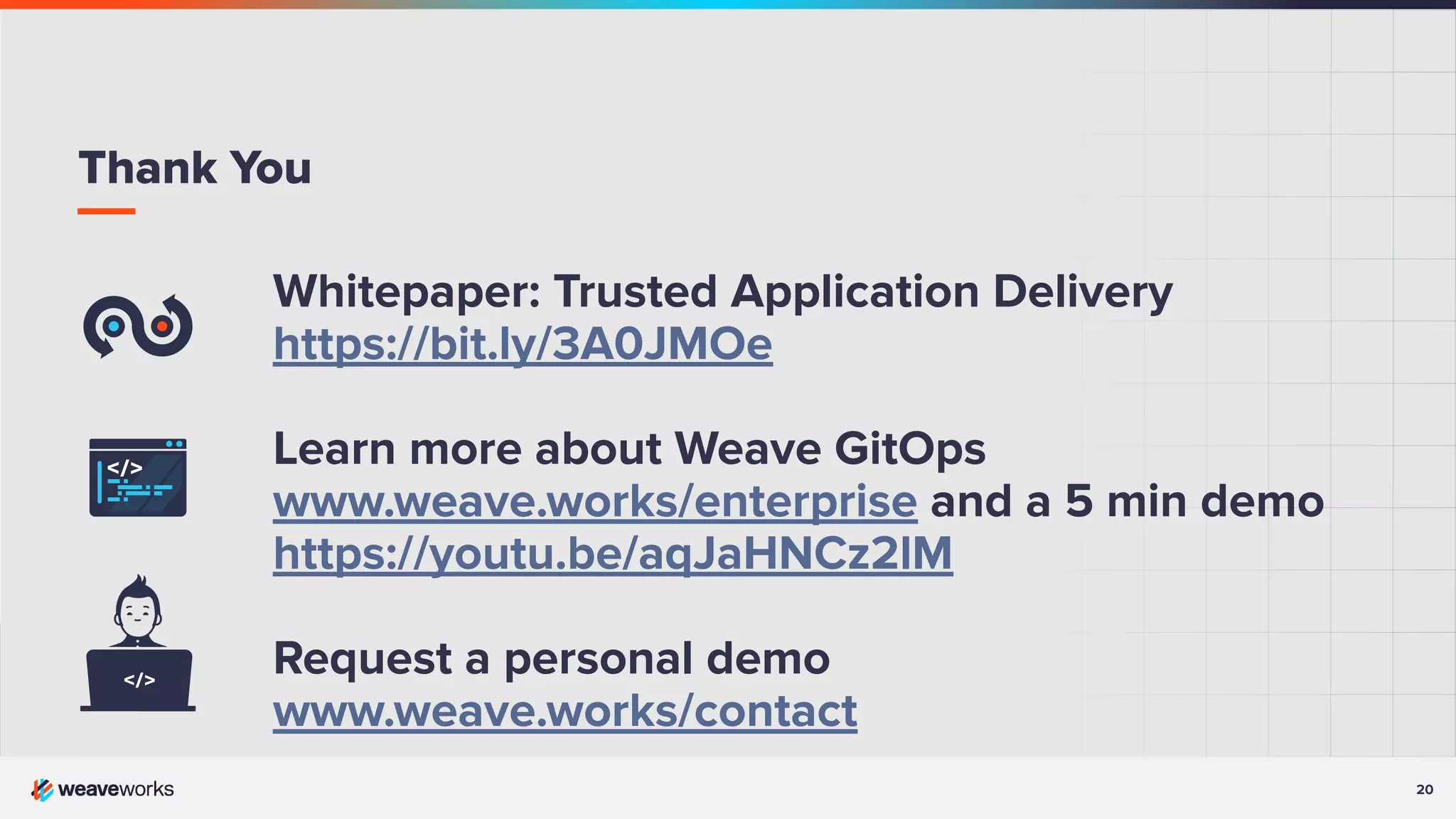 20
Whitepaper: Trusted Application Delivery
https://bit.ly/3A0JMOe
Learn more about Weave GitOps
www.weave.works/enterprise and a 5 min demo
https://youtu.be/aqJaHNCz2lM
Request a personal demo
www.weave.works/contact
Thank You
 