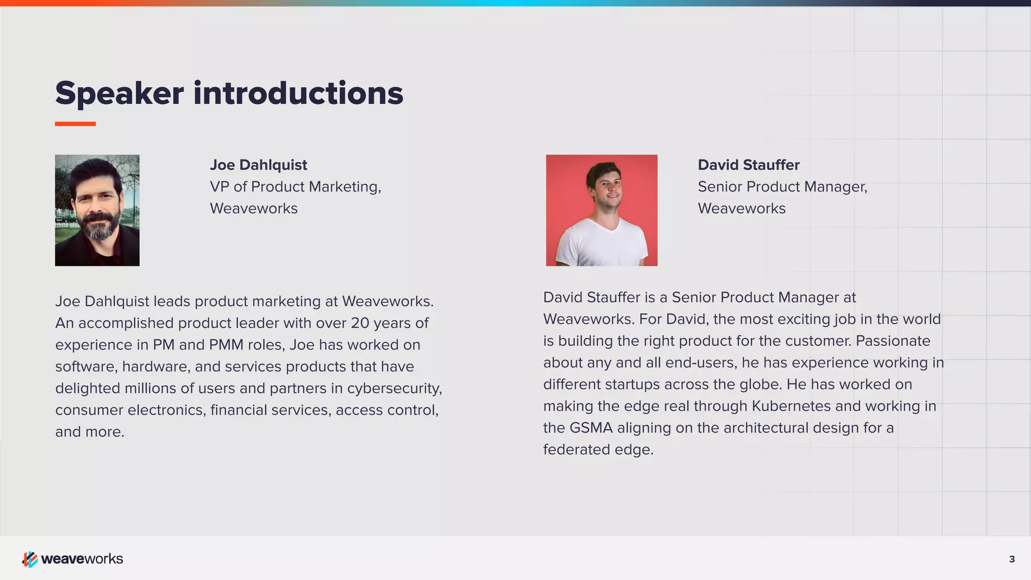 3
Joe Dahlquist
VP of Product Marketing,
Weaveworks
Joe Dahlquist leads product marketing at Weaveworks.
An accomplished product leader with over 20 years of
experience in PM and PMM roles, Joe has worked on
software, hardware, and services products that have
delighted millions of users and partners in cybersecurity,
consumer electronics, ﬁnancial services, access control,
and more.
Speaker introductions
David Stauﬀer
Senior Product Manager,
Weaveworks
David Stauﬀer is a Senior Product Manager at
Weaveworks. For David, the most exciting job in the world
is building the right product for the customer. Passionate
about any and all end-users, he has experience working in
diﬀerent startups across the globe. He has worked on
making the edge real through Kubernetes and working in
the GSMA aligning on the architectural design for a
federated edge.
 