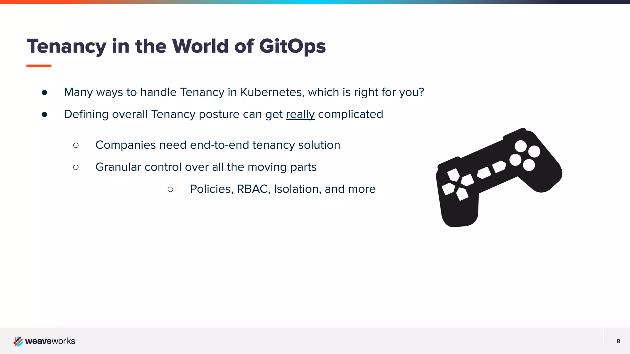 8
● Many ways to handle Tenancy in Kubernetes, which is right for you?
● Deﬁning overall Tenancy posture can get really complicated
○ Companies need end-to-end tenancy solution
○ Granular control over all the moving parts
○ Policies, RBAC, Isolation, and more
Tenancy in the World of GitOps
 