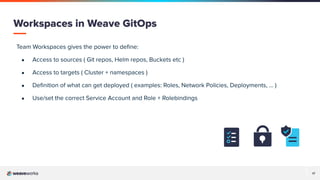 17
Team Workspaces gives the power to deﬁne:
● Access to sources ( Git repos, Helm repos, Buckets etc )
● Access to targets ( Cluster + namespaces )
● Deﬁnition of what can get deployed ( examples: Roles, Network Policies, Deployments, ... )
● Use/set the correct Service Account and Role + Rolebindings
Workspaces in Weave GitOps
 