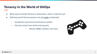 8
● Many ways to handle Tenancy in Kubernetes, which is right for you?
● Deﬁning overall Tenancy posture can get really complicated
○ Companies need end-to-end tenancy solution
○ Granular control over all the moving parts
○ Policies, RBAC, Isolation, and more
Tenancy in the World of GitOps
 