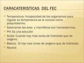 Temperatura: Incapacidad de los organismos para regular su temperatura se le conoce como poiquilotermo. Solamente las aves  y mamíferos son homeotermos. PH: Es una solución  Acida: Cuando hay mas iones de hidroxido que de oxigeno. Básica:  Si hay mas iones de oxigeno que de hidróxido.  Neutra: 
