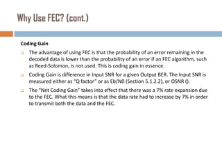 Why Use FEC? (cont.)
Coding Gain


The advantage of using FEC is that the probability of an error remaining in the
decoded data is lower than the probability of an error if an FEC algorithm, such
as Reed-Solomon, is not used. This is coding gain in essence.



Coding Gain is difference in Input SNR for a given Output BER. The Input SNR is
measured either as “Q factor” or as Eb/N0 (Section 5.1.2.2), or OSNR ().



The “Net Coding Gain” takes into effect that there was a 7% rate expansion due
to the FEC. What this means is that the data rate had to increase by 7% in order
to transmit both the data and the FEC.

 