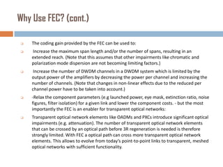 Why Use FEC? (cont.)


The coding gain provided by the FEC can be used to:



Increase the maximum span length and/or the number of spans, resulting in an
extended reach. (Note that this assumes that other impairments like chromatic and
polarization mode dispersion are not becoming limiting factors.)



Increase the number of DWDM channels in a DWDM system which is limited by the
output power of the amplifiers by decreasing the power per channel and increasing the
number of channels. (Note that changes in non-linear effects due to the reduced per
channel power have to be taken into account.)



-Relax the component parameters (e.g launched power, eye mask, extinction ratio, noise
figures, filter isolation) for a given link and lower the component costs. - but the most
importantly the FEC is an enabler for transparent optical networks:



Transparent optical network elements like OADMs and PXCs introduce significant optical
impairments (e.g. attenuation). The number of transparent optical network elements
that can be crossed by an optical path before 3R regeneration is needed is therefore
strongly limited. With FEC a optical path can cross more transparent optical network
elements. This allows to evolve from today’s point-to-point links to transparent, meshed
optical networks with sufficient functionality.

 