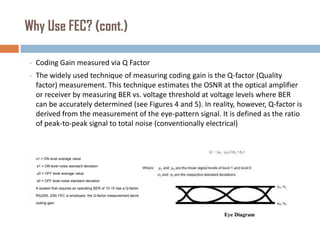 Why Use FEC? (cont.)
•

Coding Gain measured via Q Factor

•

The widely used technique of measuring coding gain is the Q-factor (Quality
factor) measurement. This technique estimates the OSNR at the optical amplifier
or receiver by measuring BER vs. voltage threshold at voltage levels where BER
can be accurately determined (see Figures 4 and 5). In reality, however, Q-factor is
derived from the measurement of the eye-pattern signal. It is defined as the ratio
of peak-to-peak signal to total noise (conventionally electrical)

•

u1 = ON level average value

•

s1 = ON level noise standard deviation

•

u0 = OFF level average value

•

s0 = OFF level noise standard deviation

•

A system that requires an operating BER of 10-15 has a Q-factor measurement of 18 dB without FEC If

•

RS(255, 239) FEC is employed, the Q-factor measurement decreases to 11.8 dB, yielding 6.2 dB of

•

coding gain.

 