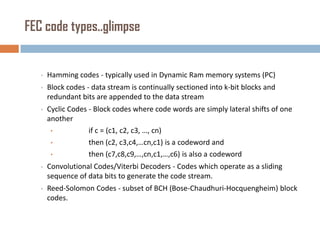FEC code types..glimpse

•

Hamming codes - typically used in Dynamic Ram memory systems (PC)

•

Block codes - data stream is continually sectioned into k-bit blocks and
redundant bits are appended to the data stream

•

Cyclic Codes - Block codes where code words are simply lateral shifts of one
another
•
if c = (c1, c2, c3, …, cn)
•
then (c2, c3,c4,…cn,c1) is a codeword and
•
then (c7,c8,c9,…,cn,c1,…,c6) is also a codeword

•

Convolutional Codes/Viterbi Decoders - Codes which operate as a sliding
sequence of data bits to generate the code stream.

•

Reed-Solomon Codes - subset of BCH (Bose-Chaudhuri-Hocquengheim) block
codes.

 