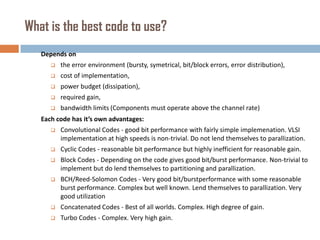 What is the best code to use?
Depends on


the error environment (bursty, symetrical, bit/block errors, error distribution),



cost of implementation,



power budget (dissipation),



required gain,



bandwidth limits (Components must operate above the channel rate)

Each code has it’s own advantages:


Convolutional Codes - good bit performance with fairly simple implemenation. VLSI
implementation at high speeds is non-trivial. Do not lend themselves to parallization.



Cyclic Codes - reasonable bit performance but highly inefficient for reasonable gain.



Block Codes - Depending on the code gives good bit/burst performance. Non-trivial to
implement but do lend themselves to partitioning and parallization.



BCH/Reed-Solomon Codes - Very good bit/burstperformance with some reasonable
burst performance. Complex but well known. Lend themselves to parallization. Very
good utilization



Concatenated Codes - Best of all worlds. Complex. High degree of gain.



Turbo Codes - Complex. Very high gain.

 