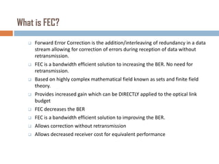 What is FEC?


Forward Error Correction is the addition/interleaving of redundancy in a data
stream allowing for correction of errors during reception of data without
retransmission.



FEC is a bandwidth efficient solution to increasing the BER. No need for
retransmission.



Based on highly complex mathematical field known as sets and finite field
theory.



Provides increased gain which can be DIRECTLY applied to the optical link
budget



FEC decreases the BER



FEC is a bandwidth efficient solution to improving the BER.



Allows correction without retransmission



Allows decreased receiver cost for equivalent performance

 
