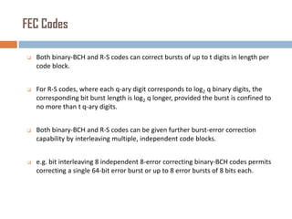 FEC Codes


Both binary-BCH and R-S codes can correct bursts of up to t digits in length per
code block.



For R-S codes, where each q-ary digit corresponds to log2 q binary digits, the
corresponding bit burst length is log2 q longer, provided the burst is confined to
no more than t q-ary digits.



Both binary-BCH and R-S codes can be given further burst-error correction
capability by interleaving multiple, independent code blocks.



e.g. bit interleaving 8 independent 8-error correcting binary-BCH codes permits
correcting a single 64-bit error burst or up to 8 error bursts of 8 bits each.

 