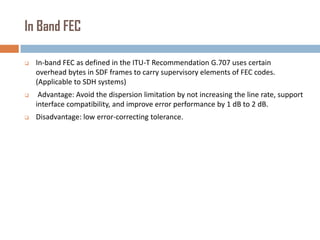 In Band FEC


In-band FEC as defined in the ITU-T Recommendation G.707 uses certain
overhead bytes in SDF frames to carry supervisory elements of FEC codes.
(Applicable to SDH systems)



Advantage: Avoid the dispersion limitation by not increasing the line rate, support
interface compatibility, and improve error performance by 1 dB to 2 dB.



Disadvantage: low error-correcting tolerance.

 