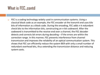 What is FEC..contd


FEC is a coding technology widely used in communication systems. Using a
classical block code as an example, the FEC encoder at the transmit end uses kilo
bits of information as a block code. During the encoding, FEC adds n-k redundant
check bits to the information bits, constructing an n-bit codeword. After the
codeword is transmitted to the receive end over a channel, the FEC decoder
detects and corrects bit errors during decoding – if the errors are within the
correction range. In this manner, FEC prevents interference from channel
transmission and improves the reliability of an optical communication system. This
shows that FEC can efficiently reduce the system BER with only a small number of
redundant overhead bits, thus extending the transmission distance and reducing
system costs.

 