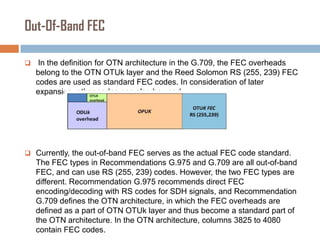 Out-Of-Band FEC


In the definition for OTN architecture in the G.709, the FEC overheads
belong to the OTN OTUk layer and the Reed Solomon RS (255, 239) FEC
codes are used as standard FEC codes. In consideration of later
expansion, other codes can also be used.

 Currently, the out-of-band FEC serves as the actual FEC code standard.

The FEC types in Recommendations G.975 and G.709 are all out-of-band
FEC, and can use RS (255, 239) codes. However, the two FEC types are
different. Recommendation G.975 recommends direct FEC
encoding/decoding with RS codes for SDH signals, and Recommendation
G.709 defines the OTN architecture, in which the FEC overheads are
defined as a part of OTN OTUk layer and thus become a standard part of
the OTN architecture. In the OTN architecture, columns 3825 to 4080
contain FEC codes.

 