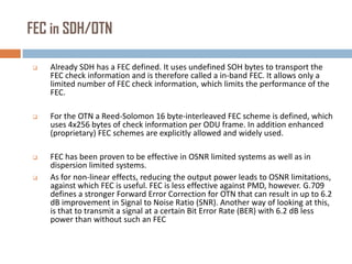 FEC in SDH/OTN


Already SDH has a FEC defined. It uses undefined SOH bytes to transport the
FEC check information and is therefore called a in-band FEC. It allows only a
limited number of FEC check information, which limits the performance of the
FEC.



For the OTN a Reed-Solomon 16 byte-interleaved FEC scheme is defined, which
uses 4x256 bytes of check information per ODU frame. In addition enhanced
(proprietary) FEC schemes are explicitly allowed and widely used.



FEC has been proven to be effective in OSNR limited systems as well as in
dispersion limited systems.
As for non-linear effects, reducing the output power leads to OSNR limitations,
against which FEC is useful. FEC is less effective against PMD, however. G.709
defines a stronger Forward Error Correction for OTN that can result in up to 6.2
dB improvement in Signal to Noise Ratio (SNR). Another way of looking at this,
is that to transmit a signal at a certain Bit Error Rate (BER) with 6.2 dB less
power than without such an FEC



 