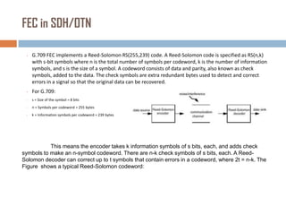 FEC in SDH/OTN
•

G.709 FEC implements a Reed-Solomon RS(255,239) code. A Reed-Solomon code is specified as RS(n,k)
with s-bit symbols where n is the total number of symbols per codeword, k is the number of information
symbols, and s is the size of a symbol. A codeword consists of data and parity, also known as check
symbols, added to the data. The check symbols are extra redundant bytes used to detect and correct
errors in a signal so that the original data can be recovered.

•

For G.709:

•

s = Size of the symbol = 8 bits

•

n = Symbols per codeword = 255 bytes

•

k = Information symbols per codeword = 239 bytes

This means the encoder takes k information symbols of s bits, each, and adds check
symbols to make an n-symbol codeword. There are n-k check symbols of s bits, each. A ReedSolomon decoder can correct up to t symbols that contain errors in a codeword, where 2t = n-k. The
Figure shows a typical Reed-Solomon codeword:

 