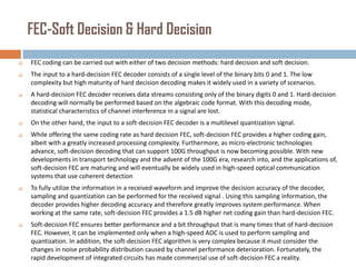 FEC-Soft Decision & Hard Decision


FEC coding can be carried out with either of two decision methods: hard decision and soft decision.



The input to a hard-decision FEC decoder consists of a single level of the binary bits 0 and 1. The low
complexity but high maturity of hard decision decoding makes it widely used in a variety of scenarios.



A hard-decision FEC decoder receives data streams consisting only of the binary digits 0 and 1. Hard-decision
decoding will normally be performed based on the algebraic code format. With this decoding mode,
statistical characteristics of channel interference in a signal are lost.



On the other hand, the input to a soft-decision FEC decoder is a multilevel quantization signal.



While offering the same coding rate as hard decision FEC, soft-decision FEC provides a higher coding gain,
albeit with a greatly increased processing complexity. Furthermore, as micro-electronic technologies
advance, soft-decision decoding that can support 100G throughput is now becoming possible. With new
developments in transport technology and the advent of the 100G era, research into, and the applications of,
soft-decision FEC are maturing and will eventually be widely used in high-speed optical communication
systems that use coherent detection



To fully utilize the information in a received waveform and improve the decision accuracy of the decoder,
sampling and quantization can be performed for the received signal . Using this sampling information, the
decoder provides higher decoding accuracy and therefore greatly improves system performance. When
working at the same rate, soft-decision FEC provides a 1.5 dB higher net coding gain than hard-decision FEC.



Soft-decision FEC ensures better performance and a bit throughput that is many times that of hard-decision
FEC. However, it can be implemented only when a high-speed ADC is used to perform sampling and
quantization. In addition, the soft-decision FEC algorithm is very complex because it must consider the
changes in noise probability distribution caused by channel performance deterioration. Fortunately, the
rapid development of integrated circuits has made commercial use of soft-decision FEC a reality.

 