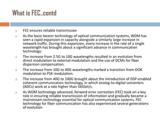 What is FEC..contd











FEC ensures reliable transmission
As the basic bearer technology of optical communication systems, WDM has
seen a rapid expansion in capacity alongside a similarly large increase in
network traffic. During this expansion, every increase in the rate of a single
wavelength has brought about a significant advance in communication
technology:
The increase from 2.5G to 10G wavelengths resulted in an evolution from
direct modulation to external modulation and the use of DCMs for fiber
dispersion compensation.
The increase from 10G to 40G wavelengths marked a transition from OOK
modulation to PSK modulation.
The increase from 40G to 100G brought about the introduction of DSP-enabled
coherent communication technology, in which analog-to-digital converters
(ADCs) work at a rate higher than 56Gbit/s.
As WDM technology advanced, forward error correction (FEC) took on a key
role in ensuring reliable transmission of information and gradually became a
mainstream technology essential for optical communication systems. FEC
technology for fiber communication has also experienced several generations
of evolution

 