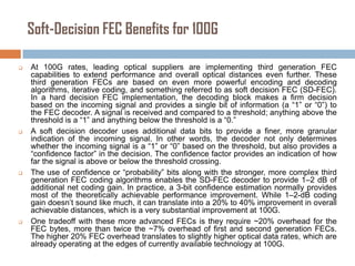 Soft-Decision FEC Benefits for 100G








At 100G rates, leading optical suppliers are implementing third generation FEC
capabilities to extend performance and overall optical distances even further. These
third generation FECs are based on even more powerful encoding and decoding
algorithms, iterative coding, and something referred to as soft decision FEC (SD-FEC).
In a hard decision FEC implementation, the decoding block makes a firm decision
based on the incoming signal and provides a single bit of information (a “1” or “0”) to
the FEC decoder. A signal is received and compared to a threshold; anything above the
threshold is a “1” and anything below the threshold is a “0.”
A soft decision decoder uses additional data bits to provide a finer, more granular
indication of the incoming signal. In other words, the decoder not only determines
whether the incoming signal is a “1” or “0” based on the threshold, but also provides a
“confidence factor” in the decision. The confidence factor provides an indication of how
far the signal is above or below the threshold crossing.
The use of confidence or “probability” bits along with the stronger, more complex third
generation FEC coding algorithms enables the SD-FEC decoder to provide 1–2 dB of
additional net coding gain. In practice, a 3-bit confidence estimation normally provides
most of the theoretically achievable performance improvement. While 1–2-dB coding
gain doesn’t sound like much, it can translate into a 20% to 40% improvement in overall
achievable distances, which is a very substantial improvement at 100G.
One tradeoff with these more advanced FECs is they require ~20% overhead for the
FEC bytes, more than twice the ~7% overhead of first and second generation FECs.
The higher 20% FEC overhead translates to slightly higher optical data rates, which are
already operating at the edges of currently available technology at 100G.

 