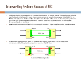 Interworking Problem Because of FEC


The boards with FEC and those without FEC cannot be interconnected, for example, the TWC cannot interconnect with the
LWC. The boards with different FEC modes also cannot interconnect, for example, the coding type of the SSE3LWF is the
AFEC by default, but it can also be set to FEC. Though the rates of two FEC coding modes are the same, yet they still cannot
interconnect due to the difference in coding modes. Therefore, ensure the FEC coding modes of the upstream and
downstream boards are consistent.



If the upstream and downstream CARDS are both configured with the FEC mode, they work normally, as shown in Figure.



If the upstream and downstream CARDs are configured with different coding modes xFEC/FEC, they cannot
interconnect, and the IN1 optical interfaces of them report the OTU-LOF alarm

 