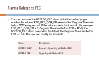 Alarms Related to FEC


The mechanism of the BEFFEC_EXC alarm is that the system judges
whether the value of FEC_BEF_COR_ER exceeds the “Degrade Threshold
before FEC” every second. If the value exceeds the threshold (for example,
FEC_BEF_COR_ER = 5, Degrade Threshold before FEC = 1E-6), the
BEFFEC_EXC alarm is reported. By default, the Degrade Threshold before
FEC is 1E-6. The user can modify the threshold

 