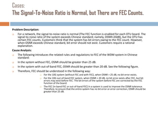 Cases:
The Signal-To-Noise Ratio is Normal, but There are FEC Counts.
Problem Description:

For a network, the signal-to-noise ratio is normal (The FEC function is enabled for each OTU board. The
signal-to-noise ratio of the system exceeds Chinese standard; namely, OSNR>20dB), but the OTU has
certain FEC counts. Customers think that the system has bit errors owing to the FEC count. However,
when OSNR exceeds Chinese standard, bit error should not exist. Customers require a rational
explanation.
Cause Analysis:

The following introduces the related rules and regulations to FEC of the WDM system in Chinese
standard:

In the system without FEC, OSNR should be greater than 25 dB.

In the system with out-of-band FEC, OSNR should be greater than 20 dB. See the following figure.

Therefore, FEC should be understood in the following way:





For the 10G system (without FEC and with FEC), when OSNR > 25 dB, no bit error exists.
For the 10G out-of-band FEC system, when OSNR > 20 dB, no bit error exists after FEC, but bit
errors may exist before FEC. The bit errors of the system before FEC are corrected by the FEC
function of the board.
The FEC (in-band FEC or out-of-band FEC) in a system is used to improve the OSNR tolerance.
Therefore, to ensure that the entire system has no bit error or error correction, OSNR should be
greater than 25 dB.

 