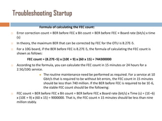 Troubleshooting Startup
Formula of calculating the FEC count:


Error correction count = BER before FEC x Bit count = BER before FEC × Board rate (bit/s) x time
(s)



In theory, the maximum BER that can be corrected by FEC for the OTU is 8.27E-5.



For a 10G board, if the BER before FEC is 8.27E-5, the formula of calculating the FEC count is
shown as follows:
FEC count = (8.27E–5) x (10E + 9) x (60 x 15) = 744300000



According to the formula, you can calculate the FEC count in 15 minutes or 24 hours for a
2.5G/10G service.
 The routine maintenance need be performed as required. For a service at 10
Gbit/s that is required to be without bit errors, the FEC count in 15 minutes
should be less than 740 million. If the BER before FEC is required to be 1E-6,
the stable FEC count should be the following:



FEC count = BER before FEC x Bit count = BER before FEC x Board rate (bit/s) x Time (s) = (1E–6)
x (10E + 9) x (60 x 15) = 9000000. That is, the FEC count n 15 minutes should be less than nine
million stably.

 