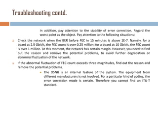 Troubleshooting contd.
In addition, pay attention to the stability of error correction. Regard the
worst point as the object. Pay attention to the following situations:


Check the network when the BER before FEC in 15 minutes is above 1E-7. Namely, for a
board at 2.5 Gbit/s, the FEC count is over 0.25 million; for a board at 10 Gbit/s, the FEC count
is over 1 million. At this moment, the network has certain margin. However, you need to find
out the reason and remove the potential problems, to avoid further degradation or
abnormal fluctuation of the network.



If the abnormal fluctuation of FEC count exceeds three magnitudes, find out the reason and
remove the potential problems.
 The OSNR is an internal feature of the system. The equipment from
different manufacturers is not involved. For a particular kind of coding, the
error correction mode is certain. Therefore you cannot find an ITU-T
standard.

 