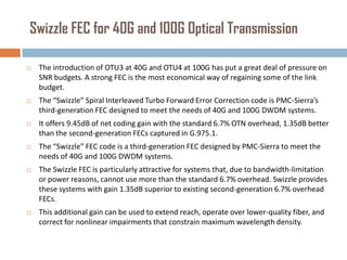 Swizzle FEC for 40G and 100G Optical Transmission


The introduction of OTU3 at 40G and OTU4 at 100G has put a great deal of pressure on
SNR budgets. A strong FEC is the most economical way of regaining some of the link
budget.



The “Swizzle” Spiral Interleaved Turbo Forward Error Correction code is PMC-Sierra’s
third-generation FEC designed to meet the needs of 40G and 100G DWDM systems.



It offers 9.45dB of net coding gain with the standard 6.7% OTN overhead, 1.35dB better
than the second-generation FECs captured in G.975.1.



The “Swizzle” FEC code is a third-generation FEC designed by PMC-Sierra to meet the
needs of 40G and 100G DWDM systems.



The Swizzle FEC is particularly attractive for systems that, due to bandwidth-limitation
or power reasons, cannot use more than the standard 6.7% overhead. Swizzle provides
these systems with gain 1.35dB superior to existing second-generation 6.7% overhead
FECs.



This additional gain can be used to extend reach, operate over lower-quality fiber, and
correct for nonlinear impairments that constrain maximum wavelength density.

 