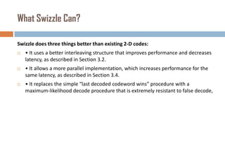 What Swizzle Can?
Swizzle does three things better than existing 2-D codes:


• It uses a better interleaving structure that improves performance and decreases
latency, as described in Section 3.2.



• It allows a more parallel implementation, which increases performance for the
same latency, as described in Section 3.4.



• It replaces the simple “last decoded codeword wins” procedure with a
maximum-likelihood decode procedure that is extremely resistant to false decode,

 