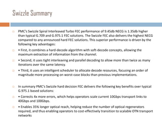 Swizzle Summary


PMC’s Swizzle Spiral Interleaved Turbo FEC performance of 9.45db NECG is 1.35db higher
than typical G.709 and G.975.1 FEC solutions. The Swizzle FEC also delivers the highest NECG
compared to any announced hard FEC solutions. This superior performance is driven by the
following key advantages:



• First, it combines a hard-decode algorithm with soft-decode concepts, allowing the
maximum extraction of information from the channel.



• Second, it uses tight interleaving and parallel decoding to allow more than twice as many
iterations over the same latency.



• Third, it uses an intelligent scheduler to allocate decode resources, focusing an order of
magnitude more processing on worst-case blocks than previous implementations.



In summary PMC’s Swizzle hard decision FEC delivers the following key benefits over typical
G.975.1 based solutions:



• Corrects 4x more errors, which helps operators scale current 10Gbps transport links to
40Gbps and 100Gbps.



• Enables 35% longer optical reach, helping reduce the number of optical regenerators
required, and thus enabling operators to cost-effectively transition to scalable OTN transport
networks

 