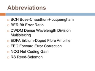 Abbreviations









BCH Bose-Chaudhuri-Hocquengham
BER Bit Error Ratio
DWDM Dense Wavelength Division
Multiplexing
EDFA Erbium-Doped Fibre Amplifier
FEC Forward Error Correction
NCG Net Coding Gain
RS Reed-Solomon

 