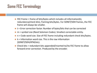 Some FEC Terminology








FEC Frame = frame of bits/bytes which includes all information(k),
redundancy(check bits), framing bits/bytes. For SONET/SDH frames, the FEC
frame will always be smaller.
t = Error correction factor. Number of bytes/bits that can be corrected
m = symbol size (Reed Solomon Codes). Smallest correctable entity.
n = Code word size. Size of FEC frame including redundant check bits/bytes.
k = Information word size. This is the raw information
(SONET/SDH/ATM/etc).
Check bits = redundant bits appended/inserted to/ito FEC frame to allow
forward error correction. Produced by the encoder.

 
