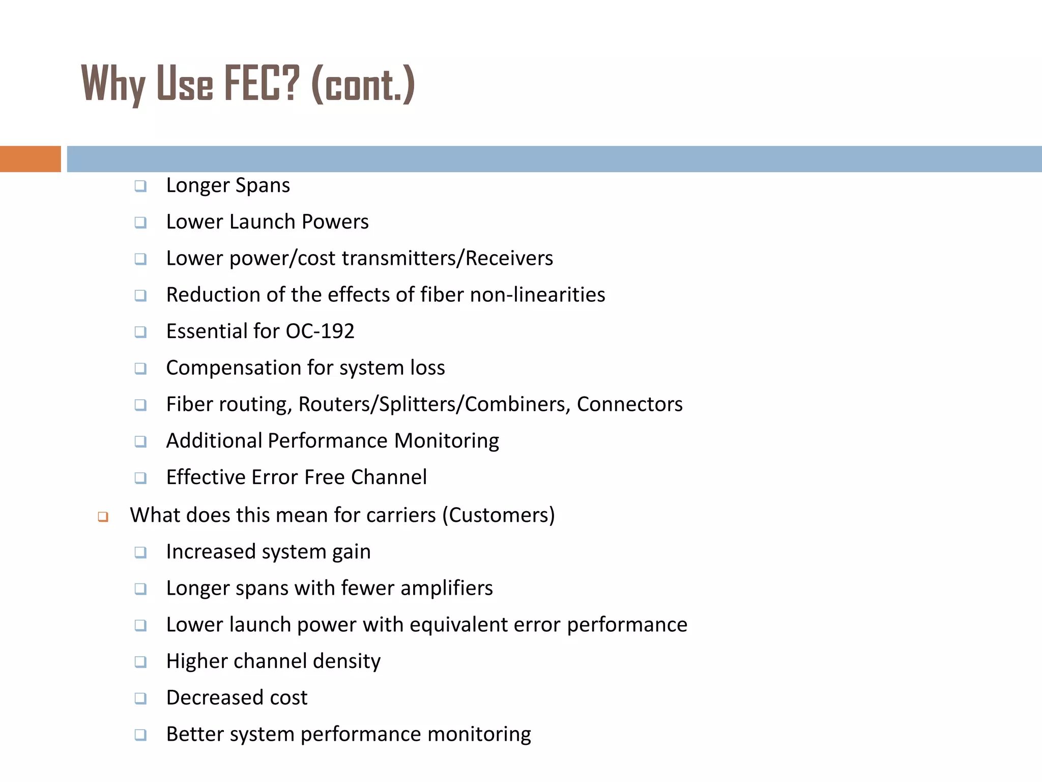 Why Use FEC? (cont.)



Lower Launch Powers



Lower power/cost transmitters/Receivers



Reduction of the effects of fiber non-linearities



Essential for OC-192



Compensation for system loss



Fiber routing, Routers/Splitters/Combiners, Connectors



Additional Performance Monitoring




Longer Spans

Effective Error Free Channel

What does this mean for carriers (Customers)


Increased system gain



Longer spans with fewer amplifiers



Lower launch power with equivalent error performance



Higher channel density



Decreased cost



Better system performance monitoring

 