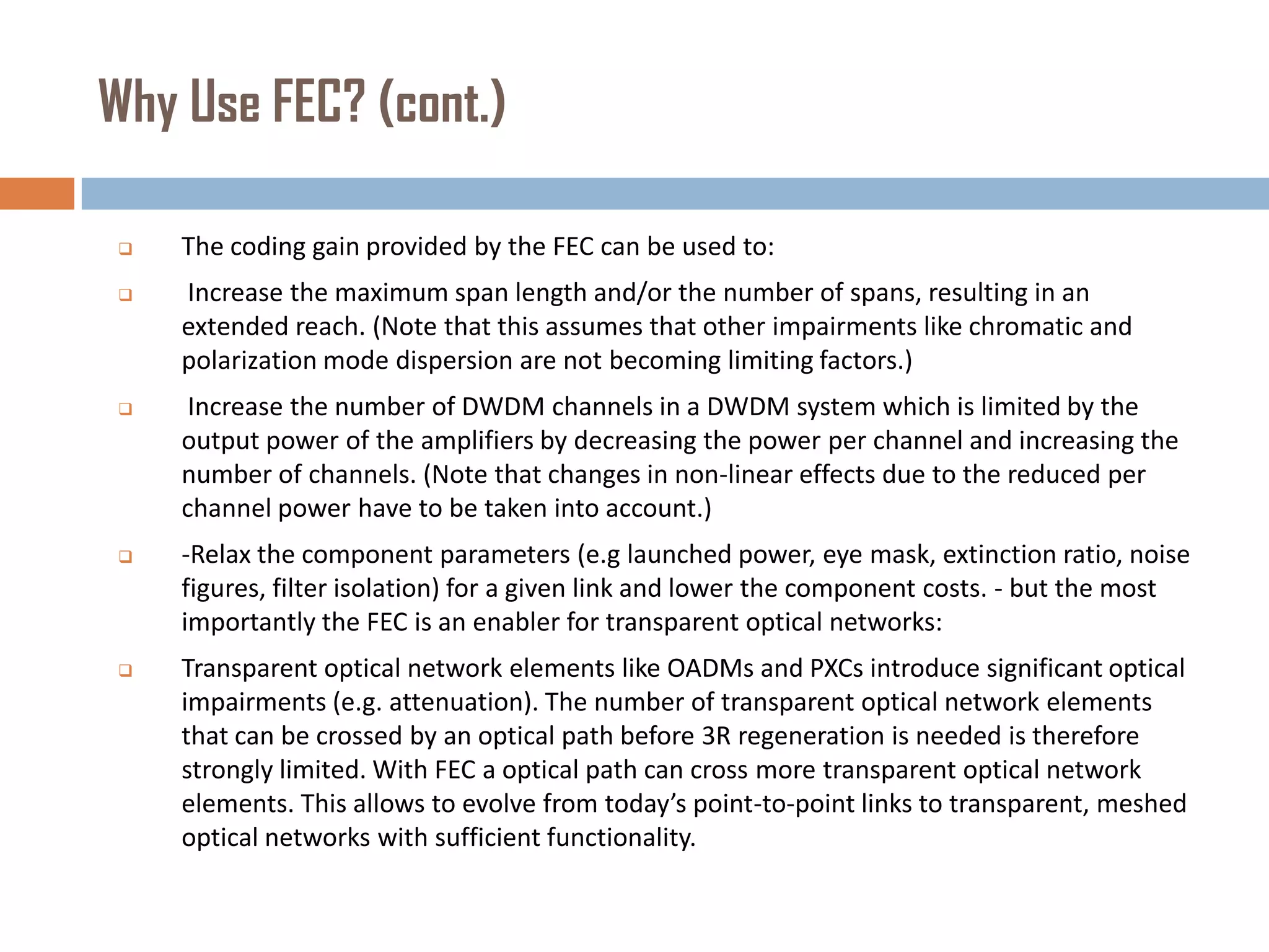 Why Use FEC? (cont.)


The coding gain provided by the FEC can be used to:



Increase the maximum span length and/or the number of spans, resulting in an
extended reach. (Note that this assumes that other impairments like chromatic and
polarization mode dispersion are not becoming limiting factors.)



Increase the number of DWDM channels in a DWDM system which is limited by the
output power of the amplifiers by decreasing the power per channel and increasing the
number of channels. (Note that changes in non-linear effects due to the reduced per
channel power have to be taken into account.)



-Relax the component parameters (e.g launched power, eye mask, extinction ratio, noise
figures, filter isolation) for a given link and lower the component costs. - but the most
importantly the FEC is an enabler for transparent optical networks:



Transparent optical network elements like OADMs and PXCs introduce significant optical
impairments (e.g. attenuation). The number of transparent optical network elements
that can be crossed by an optical path before 3R regeneration is needed is therefore
strongly limited. With FEC a optical path can cross more transparent optical network
elements. This allows to evolve from today’s point-to-point links to transparent, meshed
optical networks with sufficient functionality.

 