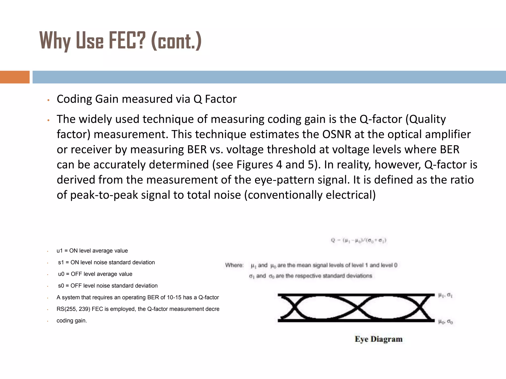 Why Use FEC? (cont.)
•

Coding Gain measured via Q Factor

•

The widely used technique of measuring coding gain is the Q-factor (Quality
factor) measurement. This technique estimates the OSNR at the optical amplifier
or receiver by measuring BER vs. voltage threshold at voltage levels where BER
can be accurately determined (see Figures 4 and 5). In reality, however, Q-factor is
derived from the measurement of the eye-pattern signal. It is defined as the ratio
of peak-to-peak signal to total noise (conventionally electrical)

•

u1 = ON level average value

•

s1 = ON level noise standard deviation

•

u0 = OFF level average value

•

s0 = OFF level noise standard deviation

•

A system that requires an operating BER of 10-15 has a Q-factor measurement of 18 dB without FEC If

•

RS(255, 239) FEC is employed, the Q-factor measurement decreases to 11.8 dB, yielding 6.2 dB of

•

coding gain.

 