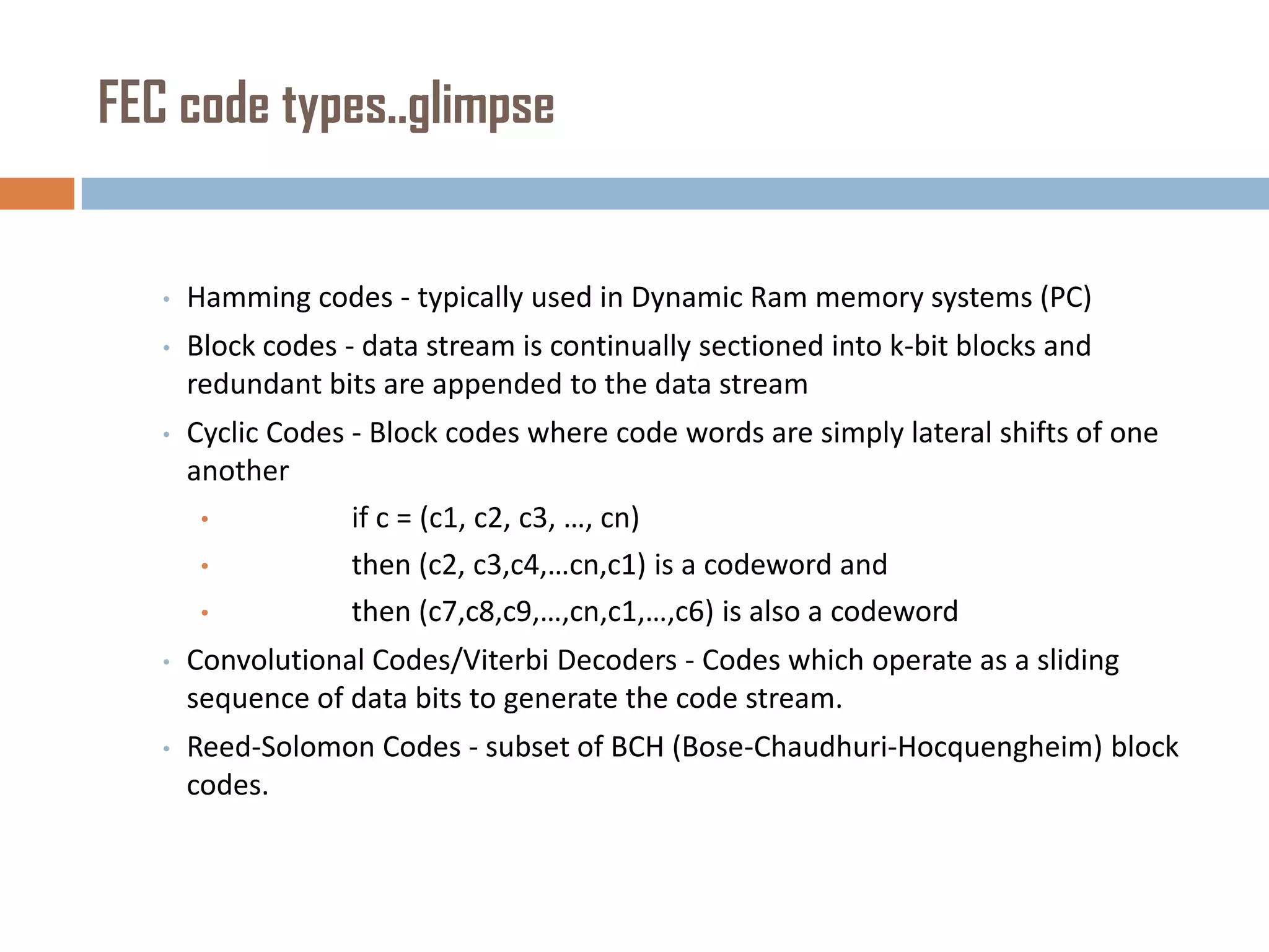 FEC code types..glimpse

•

Hamming codes - typically used in Dynamic Ram memory systems (PC)

•

Block codes - data stream is continually sectioned into k-bit blocks and
redundant bits are appended to the data stream

•

Cyclic Codes - Block codes where code words are simply lateral shifts of one
another
•
if c = (c1, c2, c3, …, cn)
•
then (c2, c3,c4,…cn,c1) is a codeword and
•
then (c7,c8,c9,…,cn,c1,…,c6) is also a codeword

•

Convolutional Codes/Viterbi Decoders - Codes which operate as a sliding
sequence of data bits to generate the code stream.

•

Reed-Solomon Codes - subset of BCH (Bose-Chaudhuri-Hocquengheim) block
codes.

 